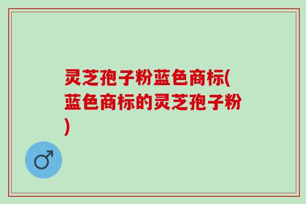 灵芝孢子粉蓝色商标(蓝色商标的灵芝孢子粉)