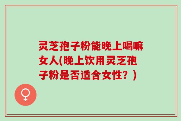 灵芝孢子粉能晚上喝嘛女人(晚上饮用灵芝孢子粉是否适合女性？)