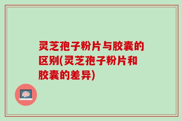 灵芝孢子粉片与胶囊的区别(灵芝孢子粉片和胶囊的差异) 灵芝孢子粉片与胶囊的区别(灵芝孢子粉片和胶囊的差异)