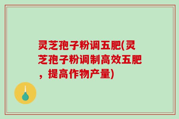 灵芝孢子粉调五肥(灵芝孢子粉调制高效五肥，提高作物产量)