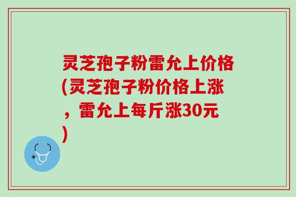 灵芝孢子粉雷允上价格(灵芝孢子粉价格上涨，雷允上每斤涨30元)