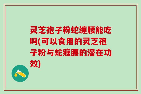 灵芝孢子粉蛇缠腰能吃吗(可以食用的灵芝孢子粉与蛇缠腰的潜在功效)