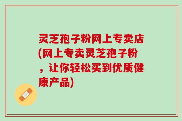 灵芝孢子粉网上专卖店(网上专卖灵芝孢子粉，让你轻松买到优质健康产品)