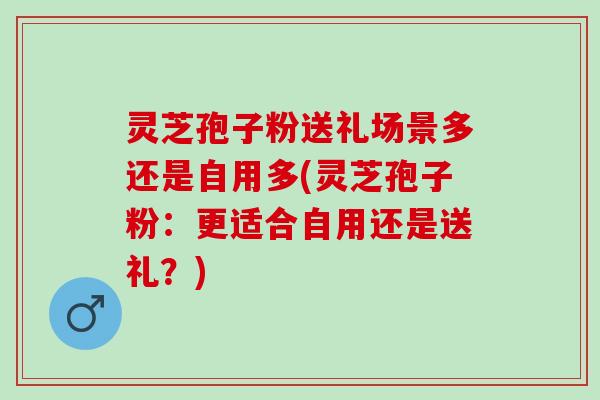 灵芝孢子粉送礼场景多还是自用多(灵芝孢子粉:更适合自用还是送礼?) 灵芝孢子粉送礼场景多还是自用多(灵芝孢子粉:更适合自用还是送礼?)