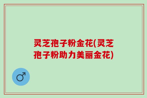 灵芝孢子粉金花(灵芝孢子粉助力美丽金花) 灵芝孢子粉金花(灵芝孢子粉助力美丽金花)
