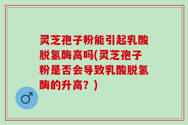 灵芝孢子粉能引起乳酸脱氢酶高吗(灵芝孢子粉是否会导致乳酸脱氢酶的升高？)