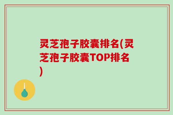 灵芝孢子胶囊排名(灵芝孢子胶囊TOP排名)