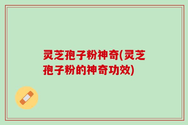 灵芝孢子粉神奇(灵芝孢子粉的神奇功效)