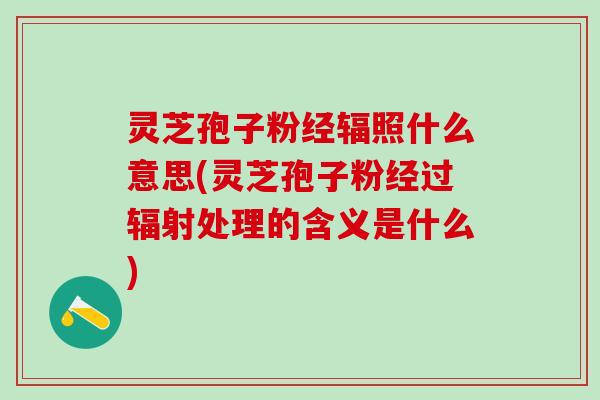 灵芝孢子粉经辐照什么意思(灵芝孢子粉经过辐射处理的含义是什么)