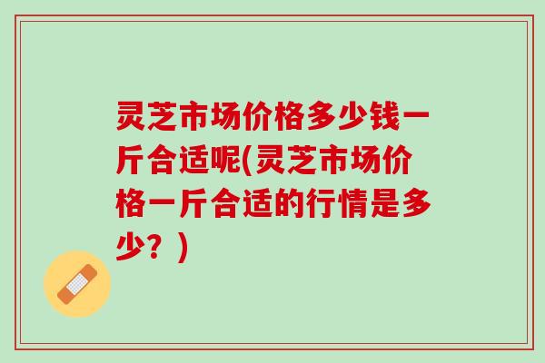 灵芝市场价格多少钱一斤合适呢(灵芝市场价格一斤合适的行情是多少?) 灵芝市场价格多少钱一斤合适呢(灵芝市场价格一斤合适的行情是多少?)