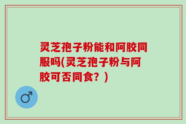 灵芝孢子粉能和阿胶同服吗(灵芝孢子粉与阿胶可否同食？)