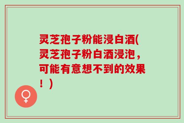 灵芝孢子粉能浸白酒(灵芝孢子粉白酒浸泡，可能有意想不到的效果！)