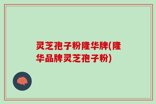 灵芝孢子粉隆华牌(隆华品牌灵芝孢子粉)
