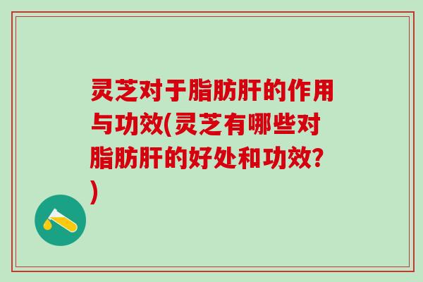 灵芝对于脂肪肝的作用与功效(灵芝有哪些对脂肪肝的好处和功效？)