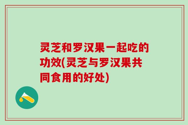 灵芝和罗汉果一起吃的功效(灵芝与罗汉果共同食用的好处)
