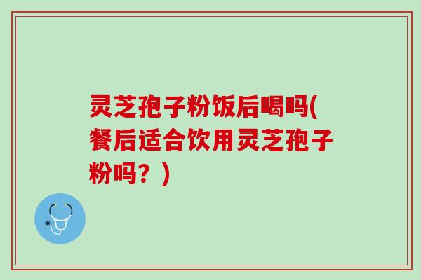 灵芝孢子粉饭后喝吗(餐后适合饮用灵芝孢子粉吗？)