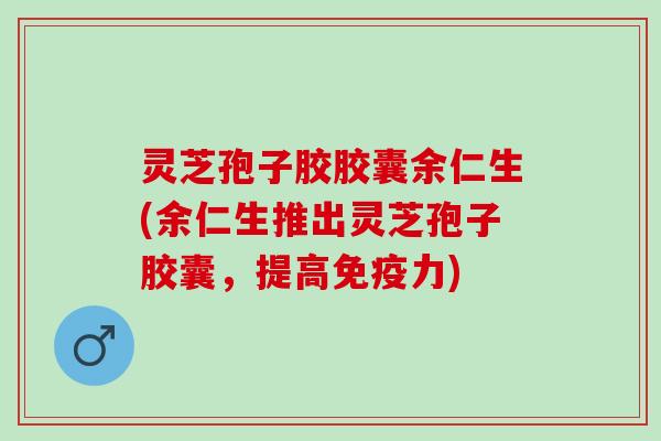 灵芝孢子胶胶囊余仁生(余仁生推出灵芝孢子胶囊，提高免疫力)