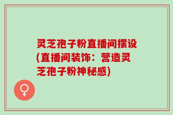 灵芝孢子粉直播间摆设(直播间装饰:营造灵芝孢子粉神秘感) 灵芝孢子粉直播间摆设(直播间装饰:营造灵芝孢子粉神秘感)
