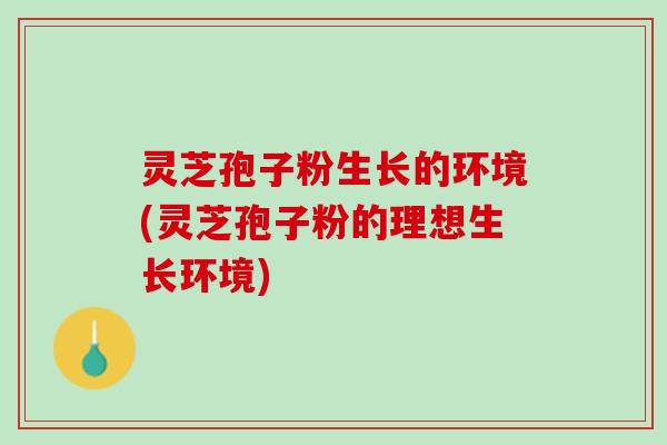 灵芝孢子粉生长的环境(灵芝孢子粉的理想生长环境) 灵芝孢子粉生长的环境(灵芝孢子粉的理想生长环境)