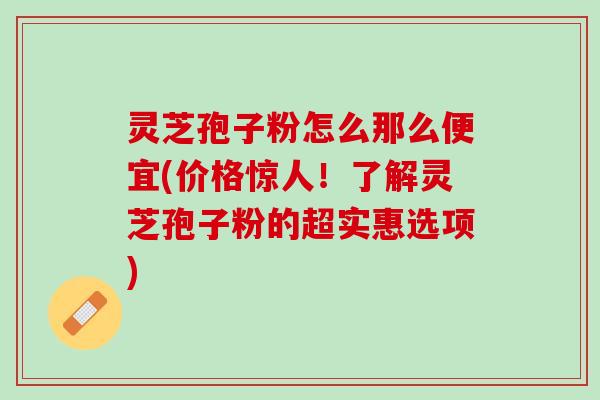 灵芝孢子粉怎么那么便宜(价格惊人！了解灵芝孢子粉的超实惠选项)