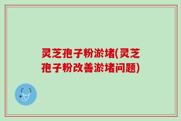 灵芝孢子粉淤堵(灵芝孢子粉改善淤堵问题)