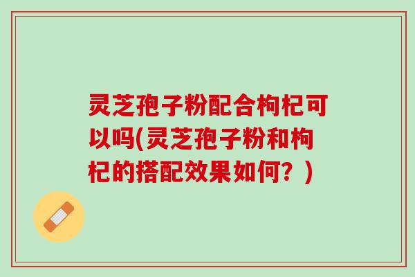 灵芝孢子粉配合枸杞可以吗(灵芝孢子粉和枸杞的搭配效果如何？)