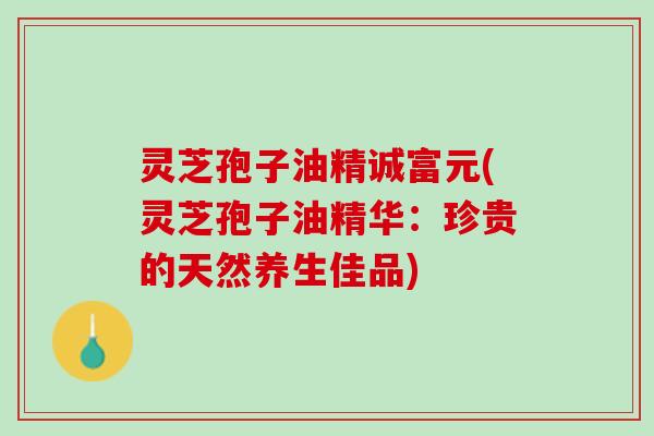 灵芝孢子油精诚富元(灵芝孢子油精华：珍贵的天然养生佳品)