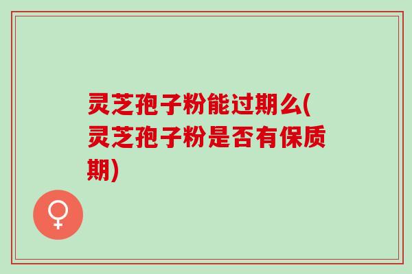 灵芝孢子粉能过期么(灵芝孢子粉是否有保质期)