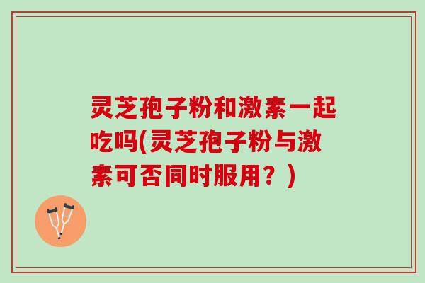 灵芝孢子粉和激素一起吃吗(灵芝孢子粉与激素可否同时服用？)