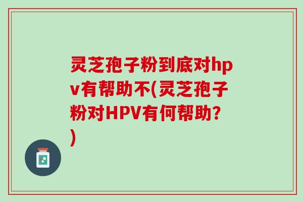 灵芝孢子粉到底对hpv有帮助不(灵芝孢子粉对HPV有何帮助？)