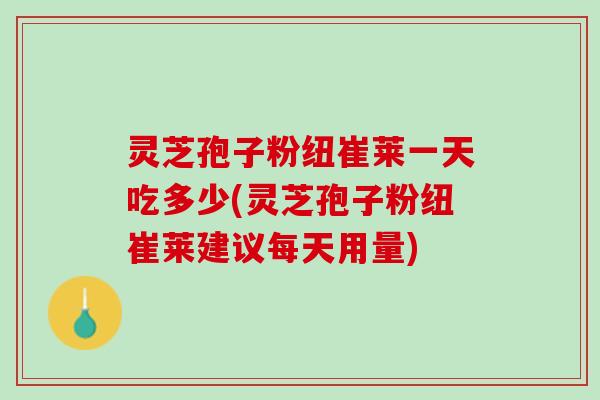 灵芝孢子粉纽崔莱一天吃多少(灵芝孢子粉纽崔莱建议每天用量)