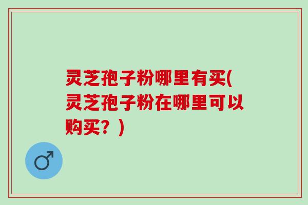 灵芝孢子粉哪里有买(灵芝孢子粉在哪里可以购买?) 灵芝孢子粉哪里有买(灵芝孢子粉在哪里可以购买?)
