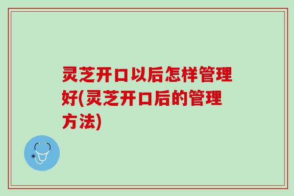 灵芝开口以后怎样管理好(灵芝开口后的管理方法)