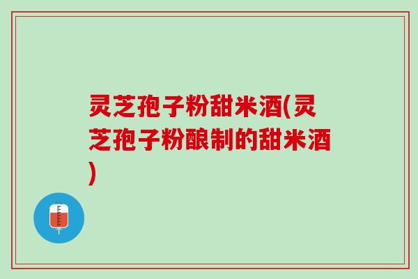 灵芝孢子粉甜米酒(灵芝孢子粉酿制的甜米酒)