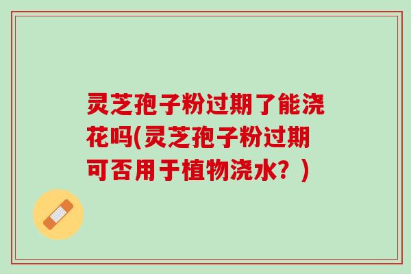 灵芝孢子粉过期了能浇花吗(灵芝孢子粉过期可否用于植物浇水？)