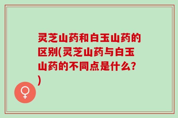 灵芝山药和白玉山药的区别(灵芝山药与白玉山药的不同点是什么？)