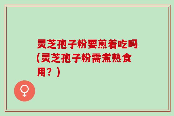 灵芝孢子粉要煎着吃吗(灵芝孢子粉需煮熟食用？)