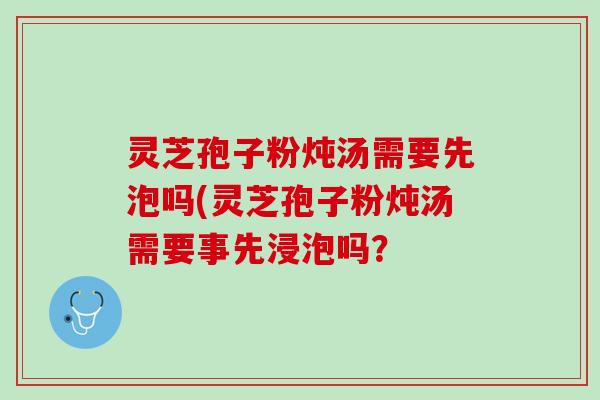灵芝孢子粉炖汤需要先泡吗(灵芝孢子粉炖汤需要事先浸泡吗？