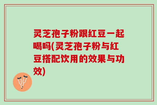 灵芝孢子粉跟红豆一起喝吗(灵芝孢子粉与红豆搭配饮用的效果与功效)