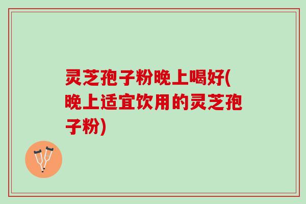灵芝孢子粉晚上喝好(晚上适宜饮用的灵芝孢子粉)