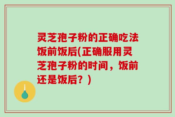 灵芝孢子粉的正确吃法饭前饭后(正确服用灵芝孢子粉的时间，饭前还是饭后？)