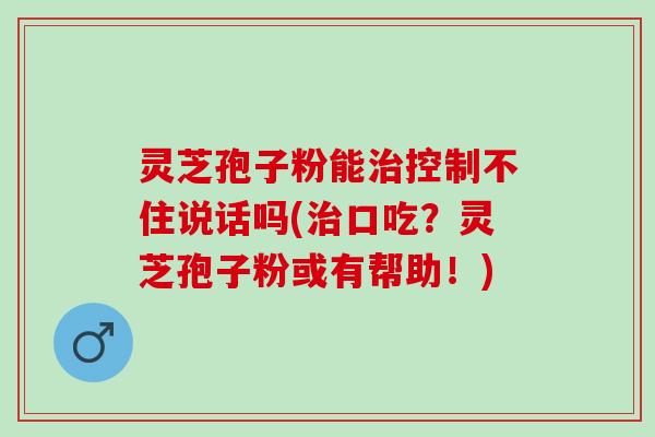 灵芝孢子粉能控制不住说话吗(口吃?灵芝孢子粉或有帮助!) 灵芝孢子粉能控制不住说话吗(口吃?灵芝孢子粉或有帮助!)