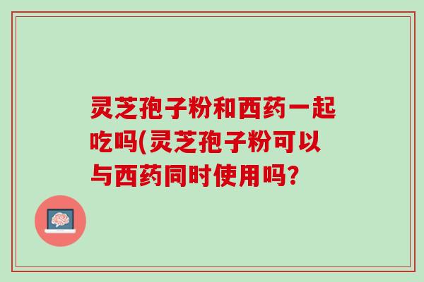 灵芝孢子粉和西药一起吃吗(灵芝孢子粉可以与西药同时使用吗？