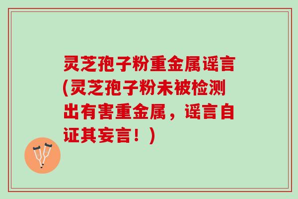 灵芝孢子粉重金属谣言(灵芝孢子粉未被检测出有害重金属，谣言自证其妄言！)