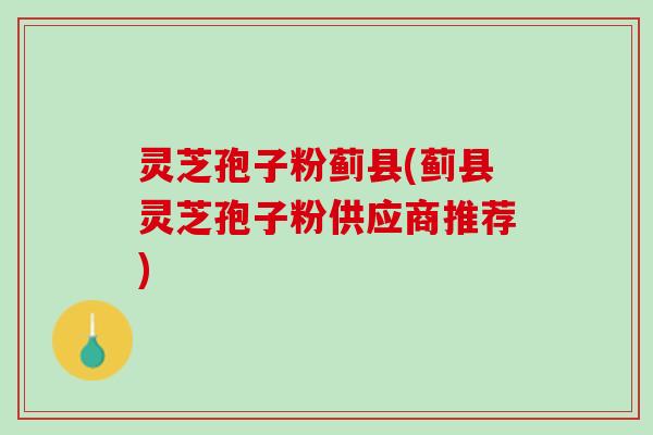 灵芝孢子粉蓟县(蓟县灵芝孢子粉供应商推荐)