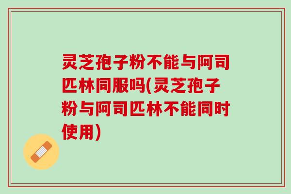 灵芝孢子粉不能与阿司匹林同服吗(灵芝孢子粉与阿司匹林不能同时使用)