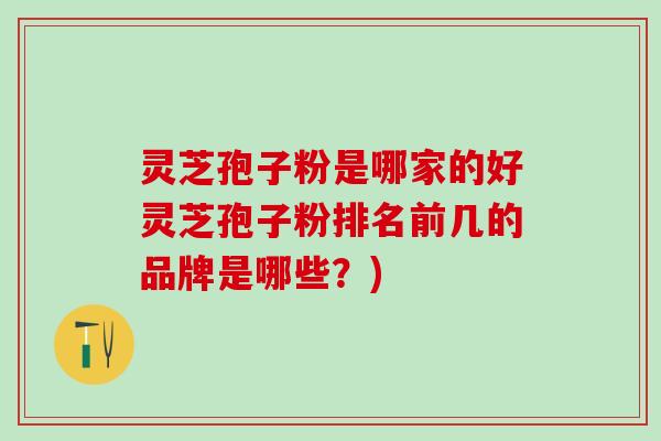 灵芝孢子粉是哪家的好灵芝孢子粉排名前几的品牌是哪些？)
