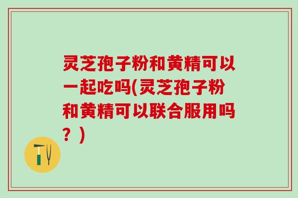 灵芝孢子粉和黄精可以一起吃吗(灵芝孢子粉和黄精可以联合服用吗？)