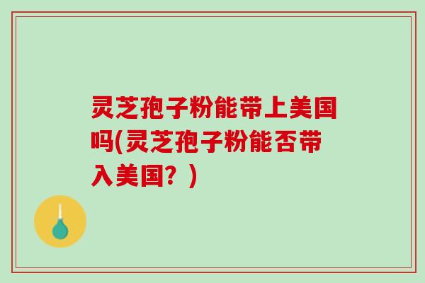 灵芝孢子粉能带上美国吗(灵芝孢子粉能否带入美国?) 灵芝孢子粉能带上美国吗(灵芝孢子粉能否带入美国?)