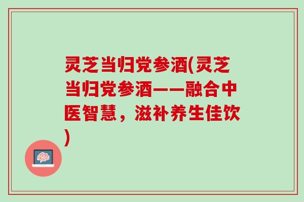 灵芝当归党参酒(灵芝当归党参酒——融合中医智慧，滋补养生佳饮)